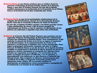 El Jueves Santo es una fiesta cristiana que se celebra el jueves
    anterior al Domingo de Resurrección, dentro de la Semana
    Santa, y que abre el Triduo Pascual. En este día la Iglesia
    católica conmemora la institución de la Eucaristía en la Última
    Cena y el lavatorio de los pies realizados por Jesús.



El Viernes Santo es una de las principales celebraciones de la
    religión del Cristianismo, dentro de la denominada Semana
    Santa. Este día se recuerda la Muerte de Jesús de Nazaret.
    En este día, la Iglesia Católica manda a sus fieles guardar ayuno
    o bien abstinencia de carne, a fin de hacer propios los
    sufrimientos de Cristo, y con él, unirnos al sufrimiento de los
    pobres, los enfermos y aquellos cuya alma está atribulada.


El Sábado es el tercer día del Triduo Pascual, que concluye con las
    segundas Vísperas del Domingo de Resurrección culminando
    así para los cristianos la Semana Santa. Tras conmemorar el día
    anterior la muerte de Cristo en la Cruz, se espera el momento
    de la Resurrección. Es la conmemoración de Jesús en el
    sepulcro y su Descenso al Abismo. Una vez ha anochecido, tiene
    lugar la principal celebración cristiana del año: la Vigilia
    Pascual. El Sábado Santo es un día de luto. En la Iglesia Católica
    también se conmemora la Soledad de María después de llevar al
    sepulcro a Cristo, quedando en compañía del Apóstol Juan.
    Pueden ser expuestas en la Iglesia, a la veneración de los
    fieles, la imagen de Cristo crucificado, o en el sepulcro, o
    descendiendo a los Infiernos, ya que ilustran el misterio del
    Sábado Santo. Hoy la Iglesia se abstiene absolutamente del
    sacrificio de la Misa. La Sagrada Comunión puede darse
    solamente como viático. No se conceda celebrar el
    Matrimonio, ni administrar otros sacramentos, a excepción de
    la Penitencia y la Unción de los Enfermos.
 