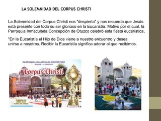 LA SOLEMNIDAD DEL CORPUS CHRISTI


La Solemnidad del Corpus Christi nos "despierta" y nos recuerda que Jesús
está presente con todo su ser glorioso en la Eucaristía. Motivo por el cual, la
Parroquia Inmaculada Concepción de Otuzco celebró esta fiesta eucarística.
"En la Eucaristía el Hijo de Dios viene a nuestro encuentro y desea
unirse a nosotros. Recibir la Eucaristía significa adorar al que recibimos.
 