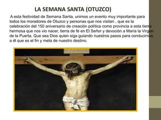 LA SEMANA SANTA (OTUZCO)
 A esta festividad de Semana Santa, unimos un evento muy importante para
todos los moradores de Otuzco y personas que nos visitan , que es la
celebración del 150 aniversario de creación política como provincia a esta tierra
hermosa que nos vio nacer, tierra de fé en El Señor y devoción a María la Virgen
de la Puerta. Que sea Dios quien siga guiando nuestros pasos para conducirnos
a él que es el fin y meta de nuestro destino.
 