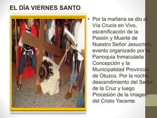 EL DÍA VIERNES SANTO
                       • Por la mañana se dio el
                         Vía Crucis en Vivo,
                         escenificación de la
                         Pasión y Muerte de
                         Nuestro Señor Jesucristo,
                         evento organizado por la
                         Parroquia Inmaculada
                         Concepción y la
                         Municipalidad Provincial
                         de Otuzco. Por la noche
                         descendimiento del Señor
                         de la Cruz y luego
                         Procesión de la Imagen
                         del Cristo Yacente.
 