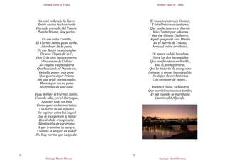 Semana Santa en Triana
Santiago Martín Moreno
21
Ya está pidiendo la lleven
Entre saetas hechas cante
Hacia la entrada del Puente,
Puente Triana, dos partes.
En esa calle Castilla,
El Viernes Santo ya es tarde,
Atardecer de la pena,
De ese llanto incontrolable
De una Virgen de la O,
Con O de ojos hechos mares.
¡Recovecos de Callao!
No vayáis a apretujarse
Que buscando el Puente va,
Dejadla pasar, que pase,
Que quiere dejar Triana
Sin que se dé cuenta nadie,
Para dejar toa su pena
Al otro lao de una calle.
Hay doblete el Viernes Santo,
Cuando allá, por el Zurraque,
Aparece todo un Dios
Como quieren los mortales;
Cachorro de sal a punto
De expirar entre los ¡ayes!
Que se escapan en la tarde
Haciéndola irrespirable,
Llenándola de ese aroma
A que trasmina la sangre,
Cuando la sangre en sudor
No hay mortal que la iguale.
Semana Santa en Triana
Santiago Martín Moreno
22
El mundo entero es Cantar,
Y éste Cristo sus cantares,
Que nadie tuvo en el Puente
Más Cantar por soleares
Que ése Gitano Cachorro,
Aquél que parió una Madre
En el Barrio de Triana,
Arrabal entre arrabales.
De nuevo volvió la calma
Entre los dos barandales
Que son frontera en Sevilla,
Eso sí, sin separarse,
Que la historia de una y otra
Aunque, a veces, inconfesable,
No dejan de ser historias
Con carácter de reales…
Puente Triana, la historia
Que escribiera muchas tardes,
El Sol cuando se marchaba
Camino del Aljarafe.
 