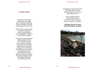 Semana Santa en Triana
Santiago Martín Moreno
23
PASIÓN TODO
¡Ay Barrio de Triana!
De mis ojos maravilla,
Eres tú cuando engalanas
El que embellece a Sevilla
Con repiques de Sant´Ana.
Del mundo el más visitado,
Conocido y Alfarero,
Tiene lo más deseado,
Un Guadalquivir Trianero
Por los poetas soñado.
Y cuando arriba del Puente
Está la Madre de Dios
O su Hijo dulcemente
Para cumplir su Pasión,
La plancha, toda latente,
Vibrará con la emoción
Del pasar de la Valiente.
De las Penas con su Amor.
Del Soberano silente.
De la del Barrio León.
Del de la Columna hiriente.
De la de la sangre en Flor.
Del Gitano Penitente.
De la Morena de Sol.
Semana Santa en Triana
Santiago Martín Moreno
24
De Aquél que espera la muerte.
De la que lleva el Dolor.
Del que carga con su suerte.
De la Reina de la O.
Allí se agolpa la gente,
La gente de corazón,
Porque en Triana su gente
Lleva en el pecho un clamor…
¡Bendito Señor tú seas!
¡Bendita Madre de Dios!
 