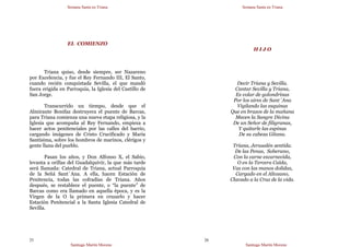 Semana Santa en Triana
Santiago Martín Moreno
25
EL COMIENZO
Triana quiso, desde siempre, ser Nazareno
por Excelencia, y fue el Rey Fernando III, El Santo,
cuando recién conquistada Sevilla, el que mandó
fuera erigida en Parroquia, la Iglesia del Castillo de
San Jorge.
Transcurrido un tiempo, desde que el
Almirante Bonifaz destruyera el puente de Barcas,
para Triana comienza una nueva etapa religiosa, y la
Iglesia que acompaña al Rey Fernando, empieza a
hacer actos penitenciales por las calles del barrio,
cargando imágenes de Cristo Crucificado y María
Santísima, sobre los hombros de marinos, clérigos y
gente llana del pueblo.
Pasan los años, y Don Alfonso X, el Sabio,
levanta a orillas del Guadalquivir, la que más tarde
será llamada: Catedral de Triana, actual Parroquia
de la Señá Sant´Ana. A ella, hacen Estación de
Penitencia, todas las cofradías de Triana. Años
después, se restablece el puente, o “la puente” de
Barcas como era llamado en aquella época, y es la
Virgen de la O la primera en cruzarlo y hacer
Estación Penitencial a la Santa Iglesia Catedral de
Sevilla.
Semana Santa en Triana
Santiago Martín Moreno
26
H I J O
Decir Triana y Sevilla.
Cantar Sevilla y Triana,
Es volar de golondrinas
Por los aires de Sant´Ana
Vigilando las esquinas
Que en brazos de la mañana
Mecen la Sangre Divina
De un Señor de filigranas,
Y quitarle las espinas
De su cabeza Gitana.
Triana, Jerusalén sentida.
De las Penas, Soberano,
Con la carne escarnecida,
O en la Tercera Caída,
Vas con las manos dolidas,
Cargado en el Altozano,
Clavado a la Cruz de la vida.
 