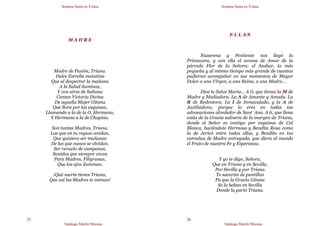 Semana Santa en Triana
Santiago Martín Moreno
27
M A D R E
Madre de Pasión, Triana.
Dulce Estrella matutina
Que al despertar la mañana
A la Salud iluminas,
Y con aires de Sultana
Cantas Victoria Divina
De aquella Mujer Gitana
Que llora por las esquinas,
Llamando a la de la O, Hermana,
Y Hermana a la de Chapina.
Son tantas Madres, Triana,
Las que en tu regazo anidan,
Que quisiera ser mañanas
De las que nunca se olvidan.
Ser revuelo de campanas,
Sonidos que siempre vivan
Para Madres, Filigranas,
Que los ojos iluminan.
¡Qué suerte tienes Triana,
Que así las Madres te miman!
Semana Santa en Triana
Santiago Martín Moreno
28
E L L A S
Nazarena y Penitente nos llegó la
Primavera, y con ella el aroma de Amor de la
párvula Flor de la Señora: el Azahar, la más
pequeña y al mismo tiempo más grande de cuantas
pudieran acompañar en sus momentos de Mayor
Dolor a una Virgen, a una Reina, a una Madre…
Dios te Salve María… A ti, que tienes la M de
Madre y Mediadora. La A de Amante y Amada. La
R de Redentora. La I de Inmaculada, y la A de
Auxiliadora; porque lo eres en todas tus
advocaciones alrededor de Sant´Ana. A ti, que llena
estás de la Gracia salinera de la margen de Triana,
donde el Señor es contigo por esquinas de Cal
Blanca, haciéndote Hermosa y Bendita Rosa como
la de Jericó entre todas ellas, y Bendito en tus
entrañas de Madre entregada, que diera al mundo
el Fruto de nuestra Fe y Esperanza.
Y yo te digo, Señora,
Que en Triana y en Sevilla,
Por Sevilla y por Triana
Te sacarán de puntillas
Pa que la Gracia Gitana
Se la beban en Sevilla
Donde la parió Triana.
 