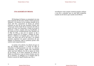 Semana Santa en Triana
Santiago Martín Moreno
31
UNA ALEGRÍA EN TRIANA
El Domingo de Ramos se presentará con una
gran explosión de devoción cofrade. El Sol aparecerá
radiante, y al mirarse en los azulejos dorados de la
Torre del Oro, proyectará en forma de prisma
Celestial un rayo de luz que inundará Triana; una
Triana que siente el latir de los corazones de toda su
gente en la que vive Jesucristo, y hasta en la que lo
traicionó, y ahora, cuando mira un Crucificado, se
da cuenta de que verdaderamente Ése Hombre era
el Hijo de Dios, y que con su muerte se dio a
conocer, porque Él, es Yunque y Palabra de Dios,
Bronce y Silencio en Espíritu pero, sobre todo es
Amor, ese Amor que nos lo dio todo y en cambio
nosotros seguimos sin querer enterarnos de que
llegado el momento, todo lo podemos perder ante
nuestro mal comportamiento.
La tarde se ha abierto, ha abierto de par en
par sus doradas puertas, y a través de ellas se
vislumbra la Representación de todo un abanico
Pasionista, cuya primera varilla esta enmarcada
sobre una base Alfarera. En ella se apoya un Jesús
de las Penas, en el justo momento de ofrecer al
Padre sus esfuerzos, y que al mismo tiempo, por ser
Él, el primero, se reflejará en su Imagen toda la
Pasión y muerte de Áquél Hombre que vino a
Semana Santa en Triana
Santiago Martín Moreno
32
recordarnos como romper nuestras propias cadenas
y nos dio a entender que es más fácil romperlas
cuando son de hierro que cuando son de flores.
 