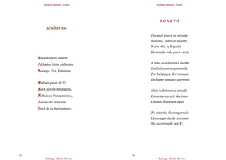 Semana Santa en Triana
Santiago Martín Moreno
35
ACRÓSTICO
Levantada tu cabeza
Al Padre fuiste pidiendo:
Sosiego, Paz, Entereza.
Pediste pasar de Ti
Ese Cáliz de Amargura,
Nebuloso Pensamiento,
Acceso de la locura
Sutil de tu Sufrimiento.
Semana Santa en Triana
Santiago Martín Moreno
36
S O N E T O
Hacia el Padre la mirada
Sublime, velar de muerte,
Y con ella, la llegada
De un año más para verte.
¡Cómo se echarán a suerte
La túnica ensangrentada
Por la Sangre derramada
De haber negado quererte!
¡Si te hubiéramos amado
Como siempre te decimos
Cuando llegamos aquí!
No estarías desamparado
Como ayer tarde te vimos
Sin hacer nada por Ti.
 