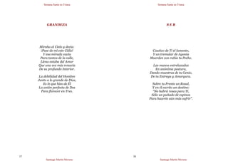 Semana Santa en Triana
Santiago Martín Moreno
37
GRANDEZA
Miraba al Cielo y decía:
¡Pase de mí este Cáliz!
Y esa mirada vacía
Para tantos de la calle,
Llena estaba del Amor
Que una vez más renacía
De su profundo Interior.
La debilidad del Hombre
Junto a lo grande de Dios,
Es lo que hizo de Él
La unión perfecta de Dos
Para florecer en Tres.
Semana Santa en Triana
Santiago Martín Moreno
38
S E R
Cautivo de Ti el lamento,
Y un tremular de Agonía
Muerden con rabia tu Pecho.
Las manos entrelazadas
En anónima postura,
Dando muestras de tu Genio,
De tu Entrega y Amargura.
Sobre tu Frente un Rosal,
Y en él escrito un destino:
“No habrá rosas para Ti,
Sólo un puñado de espinos
Para hacerte aún más sufrir”.
 