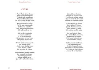 Semana Santa en Triana
Santiago Martín Moreno
39
P E N A S
Padre Jesús de las Penas,
Sobre un monte solitario
Teniendo a la Luna llena,
Preparas Tú, tu Calvario
Que es la Gracia de Dios Plena.
Muy pronto Tú, te verás
Con un beso traicionado.
Te llevarán a Caifás,
Y allí, por nuestros pecados,
Sólo a Ti condenarán.
Más tarde te enviarán
A la casa de Pilatos.
A Ti, allí te azotarán
Siempre con ese mal trato
Que jamás se olvidará.
Pronto con la Cruz a cuesta
Y la mirada vacía,
Serán rosas de filigranas
Esas divinas Caídas
Por las calles de Triana.
Pero aunque el mundo te hiera
Por esa calle tan Larga,
Ayudarte yo quisiera
En esa pesada carga
Que sobre tu hombro llevas.
Semana Santa en Triana
Santiago Martín Moreno
40
Como Divino Cordero
Clavado en la Cruz te ves,
Y es al verte así, que quiero
Que un monte de Jerusalén
Lo haya en el mundo entero.
Y en tu Barrio de Triana,
Eres Señor el Primero
Que la Pasión comenzara
Para morirte Tú luego
Sin pedir a cambio nada.
Por eso Señor te digo:
Que siendo Tú la Inocencia
Sabemos de tú castigo,
Y lloramos la impotencia
De poder estar contigo.
Padre Jesús de las Penas,
Eres el mejor nacido,
El de la Imagen Serena
Que sobre un monte de lirios
De Perdón la Tierra llenas
A pesar de ese Martirio.
 