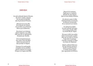 Semana Santa en Triana
Santiago Martín Moreno
45
ESPUMAS
Ya está subiendo hacia el Puente.
De nuevo vuelve, regresa
De esa parte de Sevilla
Que la proclamó Princesa.
Ahora la veo en lo alto,
En el Puente de Triana.
Ya mi Niña no es Princesa
Ahora ya es Soberana.
Para lavar sus tristezas
Quiere bajarse a la orilla,
Dice que fue un sufrimiento
Su paseo por Sevilla.
Ya no proyecta la Luna
Sus rayos color de Plata
Sobre esa parte del río
Que protege la Zapata.
Tampoco la madrugada,
Cómplice de las estrellas,
Quiere meterse en el agua
Porque en el agua está Ella.
Semana Santa en Triana
Santiago Martín Moreno
46
Rocío de la mañana,
Vigila que no molesten
El baño de esta Gitana
Que lo toma desde el Puente.
En silencio canta el Alba
Entreteniendo el momento,
Arriba por la baranda
No se moverá ni el viento.
Ya refrescó su Dolor.
Ya está saliendo del agua.
Ya la estoy viendo subir
La escalerilla de Tagua.
De nuevo sobre sus andas
Está comenzando a andar.
Dice que ya está en Triana,
Y que nota el caminar
Cuando cruzando la Plaza
La tratan de Majestad.
Madre y Reina Soberana
De San Jacinto quimera,
Nadie te podrá igualar
Y mucho menos negar
Que aquí fuiste la Primera.
 