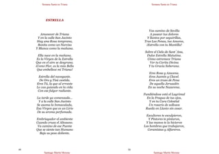 Semana Santa en Triana
Santiago Martín Moreno
49
ESTRELLA
Amanecer de Triana
Y en la calle San Jacinto
Hay una Rosa temprana,
Bonita como un Narciso
Y Blanca como la mañana.
Ella nace en la mañana.
Es la Virgen de la Estrella
Que en el aire se desgrana.
¡Como Flor, es la más Bella
Que embellece mi Triana!
Estrella del navegante.
De Oro y Tisú vestida.
Eres Tú, la que al errante
Lo vas guiando en la vida
Con ese fulgor radiante.
La tarde ya comenzada…
Y a la calle San Jacinto
Se asoma la Inmaculada,
Esa Virgen que es un Lirio
De su aroma perfumada.
Embriagador el ambiente
Cuando cruza el Altozano.
Va camino de ese Puente
Que se siente tan Humano
Bajo su peso doliente.
Semana Santa en Triana
Santiago Martín Moreno
50
Vas camino de Sevilla
A pasear tus dolores
Y llantos por seguirillas,
Tras Las Penas, tus Amores,
¡Estrella con tu Mantilla!
Sobre el Cielo de Sant´Ana,
Dulce Estrella Matutina.
Cómo estremece Triana
Ver tu Carita Divina
Y tu Gracia Soberana.
Eres Rosa y Azucena.
Eres Jazmín y Clavel.
Eres un trozo de Pena
De aquella Jerusalén
En su noche Nazarena.
Fundiéndose está el Lagrimal
En la Fragua de tus ojos,
Y en tu Cara Celestial
Un rosario de sollozos
Rueda en Llanto sin cesar.
Escultores te esculpieron,
Y Pintores te pintaron,
Y las manos te la hicieron
Los hombres que trabajaron,
Ceramistas y Alfareros.
 