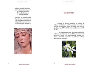 Semana Santa en Triana
Santiago Martín Moreno
51
Y entre aromas de gentío…
¡Derecha atrá ese costero!
Se oye sólo el gemío
De tu Hijo Costalero
Y tu Pecho dolorío.
Pero aún me quedan ganas
Pa gritarle al mundo entero:
Que en mi Barrio de Triana
Hay un hermoso Lucero…
¡¡¡Estrella de la Mañana!!!
Semana Santa en Triana
Santiago Martín Moreno
52
LUNES SANTO
Cuando el Barrio despierta al aroma de
millares de blancos destellos, azahares, preciosos
luceros se derraman desde un Cielo Azul, que es
igual que aquel Bello Cielo de donde llegaste vestida
de Tul.
Y fue que quisiste regar de Consuelo los tallos
enfermos de un barrio sin luz. Mas al ver, que este
estaba en Triana, y en ella tu Madre, tu Casa y tu
Cruz… Decidiste llamarte en silencio: María
Santísima de la Salud.
 
