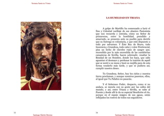 Semana Santa en Triana
Santiago Martín Moreno
53
Semana Santa en Triana
Santiago Martín Moreno
54
LA HUMILDAD EN TRIANA
A golpe de Martillo ha comenzado a lucir el
fino y Celestial varillaje de ese abanico Pasionista
que nos recuerda y entraña, cómo un Señor de
primaveras, entre la hostilidad, prendido y
amarrado, se presenta ante su pueblo para decirle
que su Entrega es voluntaria, y que está dispuesto a
todo por salvarnos. Y Éste Rey de Reyes, todo
Inocencia y Grandeza, todo calor y color Penitencial,
pisa un lecho de claveles rojos de sangre que,
encendido por la más encendida de las candelerías
canasteras de Sevilla, hacen sobresalir, resaltar la
Bondad de un Hombre, donde los haya, que sabe
aguantar el desmayo y perdonar la traición de aquél
que se sentó a su mesa y besó su mejilla para de esta
forma venderlo más tarde, y que se pudiera así,
cumplir nuestro deseo.
Tu Grandeza, Señor, hoy los cielos y nuestra
tierra proclaman, y aunque nosotros pasemos, ellos,
al igual que Tu Palabra no pasarán.
Y el Soberano Poder, despacio, como si no
andara, se mezcla con su gente por las calles del
mundo, y así, entre Triana y Sevilla, se sube al
Puente y desde allí le da su especial Bendición al río,
porque en el espejo mágico de sus aguas, están
reflejados los rostros de todos sus seguidores.
 