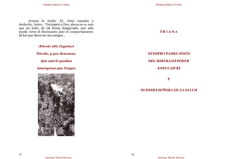 Semana Santa en Triana
Santiago Martín Moreno
55
Avanza la noche. El, viene cansado y
deshecho. Antes… Terciopelo y Oro, ahora no es más
que un jirón, de tal forma desgarrado, que sólo
puede verse el desencanto ante el comportamiento
de los que dicen ser sus amigos…
¡Páralo ahí, Capataz!
Páralo, y que descanse;
Que aún le quedan
Amarguras que Tragar.
Semana Santa en Triana
Santiago Martín Moreno
56
T R I A N A
NUESTRO PADRE JESÚS
DEL SOBERANO PODER
ANTE CAIFÁS
Y
NUESTRA SEÑORA DE LA SALUD
 
