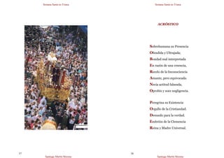 Semana Santa en Triana
Santiago Martín Moreno
57
Semana Santa en Triana
Santiago Martín Moreno
58
ACRÓSTICO
Sobrehumana su Presencia
Ofendida y Ultrajada;
Bondad mal interpretada
En razón de una creencia,
Recelo de la Inconsciencia
Amante, pero equivocada.
Necia actitud falseada,
Oprobio y soez negligencia.
Peregrina su Existencia
Orgullo de la Cristiandad.
Denuedo para la verdad.
Embrión de la Clemencia
Reina y Madre Universal.
 