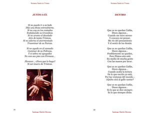 Semana Santa en Triana
Santiago Martín Moreno
59
JUNTO A ÉL
Si no puedo ir a su lado
Dijo una Rosa entreabierta.
Si no voy en los costados
Endulzando su Grandeza.
Si no aromo el desolado
Aire de tanta Tristeza.
Si no adorno el atormentado
Trasminar de su Pureza.
Si no ayudo en el cansado
Caminar de su Pobreza,
Y si sobre mí apoyados
No van sus pies con Firmeza…
Florecer… ¿Para que lo hago?
Si así muero de Tristeza.
Semana Santa en Triana
Santiago Martín Moreno
60
DENTRO
Que ya no quedan Caifás,
Dicen algunos…
Cuando me miro sereno
Y conozco mi pensar,
Me río del pensamiento
Y el sentir de los demás.
Que ya no quedan Caifás,
Dicen algunos…
Posiblemente no queden,
Pero Pilatos aún está
En medio de mucha gente
Con las manos por lavar.
Que ya no quedan Caifás,
Dicen algunos…
Cuando acaba la lectura
De lo que escrito ya está,
Por las ventanas del mundo…
¿Quién oirá al gallo cantar?
Que ya no quedan Caifás,
Dicen algunos…
Es lo que se dice siempre.
Es lo que siempre dirán.
 