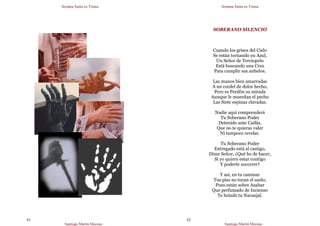 Semana Santa en Triana
Santiago Martín Moreno
61
Semana Santa en Triana
Santiago Martín Moreno
62
SOBERANO SILENCIO
Cuando los grises del Cielo
Se están tornando en Azul,
Un Señor de Terciopelo
Está buscando una Cruz
Para cumplir sus anhelos.
Las manos bien amarradas
A un cordel de dolor hecho,
Pero es Perdón su mirada
Aunque le muerdan el pecho
Las Siete espinas clavadas.
Nadie aquí comprenderá
Tu Soberano Poder
Detenido ante Caifás,
Que no te quieras valer
Ni tampoco revelar.
Tu Soberano Poder
Entregado está al castigo,
Dime Señor, ¿Qué he de hacer,
Si yo quiero estar contigo
Y poderte socorrer?
Y así, en tu caminar
Tus pies no tocan el suelo,
Pues están sobre Azahar
Que perfumado de Incienso
Te brindó tu Naranjal.
 