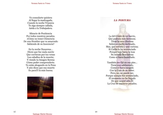 Semana Santa en Triana
Santiago Martín Moreno
63
Yo consolarte quisiera
Al llegar la madrugada,
Cuando la noche Trianera
Te siga siempre callada,
Asida a la Trabajadera.
Silencio de Penitencia
Por todos nuestros pecados.
¿Cómo no tener Clemencia
De una Hombre que va amarrado
Sabiendo de su Inocencia?
En la noche Nazarena…
Dicen que fue mala suerte
Que corrieran por tus venas
Los caballos de la muerte;
Y viendo tu Imagen Serena
Cómo poder comprenderte.
Te estás ahogando en la Pena
Y aún dices que esa muerte
Es paraTí la más buena.
Semana Santa en Triana
Santiago Martín Moreno
64
LA POSTURA
La del Cristo de mi barrio,
Que postura más hermosa.
Tiene la cara Gloriosa
Sobre su cuello inclinado,
Mas, que extraña y que curiosa;
Si Caifás lo ha sentenciado
Porqué baja hacia la losa
Su mirada Bondadosa
Como si fuera humillado.
También me fijé en sus pies…
Tiene uno adelantado,
Como si fuera cargado
Con la Cruz de su deber.
Pero, no, no puede ser,
Porque aunque fue sentenciado,
El momento no ha llegado
De que cargué sólo Él
La Cruz de nuestros pecados.
 