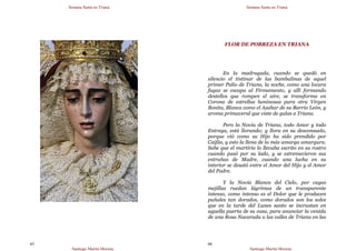 Semana Santa en Triana
Santiago Martín Moreno
65
Semana Santa en Triana
Santiago Martín Moreno
66
FLOR DE POBREZA EN TRIANA
En la madrugada, cuando se quedó en
silencio el tintinar de las bambalinas de aquel
primer Palio de Triana, la noche, como una locura
fugaz se escapa al Firmamento, y allí formando
destellos que rompen el aire, se transforma en
Corona de estrellas luminosas para otra Virgen
Bonita, Blanca como el Azahar de su Barrio León, y
aroma primaveral que viste de galas a Triana.
Pero la Novia de Triana, todo Amor y todo
Entrega, está llorando; y llora en su desconsuelo,
porque vió como su Hijo ha sido prendido por
Caifás, y esto la llena de la más amarga amargura.
Sabe que el martirio lo llevaba escrito en su rostro
cuando pasó por su lado, y se estremecieron sus
entrañas de Madre, cuando una lucha en su
interior se desató entre el Amor del Hijo y el Amor
del Padre.
Y la Novia Blanca del Cielo, por cuyas
mejillas ruedan lágrimas de un transparente
intenso, como intenso es el Dolor que le producen
puñales tan dorados, como dorados son los soles
que en la tarde del Lunes santo se incrustan en
aquella puerta de su casa, para anunciar la venida
de una Rosa Nacarada a las calles de Triana en las
 