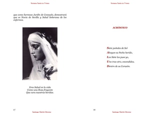 Semana Santa en Triana
Santiago Martín Moreno
67
que como hermoso Jardín de Consuelo, demostrará
que es Novia de Sevilla y Salud Soberana de los
enfermos.
Eres Salud en la vida
Como una Rosa fragante
Que cura nuestras heridas.
Semana Santa en Triana
Santiago Martín Moreno
68
ACRÓSTICO
Siete puñales de Sol
Ahogan su Pecho herido,
Los Siete los puse yo,
Uno tras otro, encendidos,
Dentro de su Corazón.
 