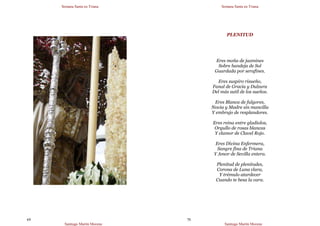 Semana Santa en Triana
Santiago Martín Moreno
69
Semana Santa en Triana
Santiago Martín Moreno
70
PLENITUD
Eres moña de jazmines
Sobre bandeja de Sol
Guardada por serafines.
Eres suspiro risueño,
Fanal de Gracia y Dulzura
Del más sutil de los sueños.
Eres Blanca de fulgores,
Novia y Madre sin mancilla
Y embrujo de resplandores.
Eres reina entre gladiolos,
Orgullo de rosas blancas
Y clamor de Clavel Rojo.
Eres Divina Enfermera,
Sangre fina de Triana
Y Amor de Sevilla entera.
Plenitud de plenitudes,
Corona de Luna clara,
Y trémulo atardecer
Cuando te besa la cara.
 