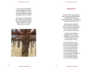 Semana Santa en Triana
Santiago Martín Moreno
75
¡Ay, Virgen de la Salud!
Novia Guapa de Triana.
Un Clavel Blanco eres Tú
De aquella Blanca ventana
Que hermosea tu Virtud.
Por eso yo al mundo digo
Con repicar de campanas:
¡Que eres la Madre de Dios,
María, Salud de Triana,
Reina de mi corazón!
Semana Santa en Triana
Santiago Martín Moreno
76
FRAGANCIA
Como la Flor más fragante
Que al mundo pueda aromar,
Es Ésta Rosa Galante
Que aunque lejos, no es distante
El lugar donde Ella está.
Santísima de la Salud,
María, Divina Enfermera
Que en Sevilla eres quimera
Y en Triana eres la luz
Entre las luces Trianeras.
Y al pie de la Soledad,
Soledad de las mujeres,
También te quiero cantar
Y desde aquí recordar
Todo cuanto Tú eres…
Que eres la Rosa ceñía.
Y eres la Blanca Bandera.
Y eres la Flor encendía.
Y eres Tú la Primavera.
Y eres la Perla prendía.
Y eres la luz de la cera.
Y eres Sol del mediodía.
Y eres de Amor la Primera.
Y eres la Dulce Agonía.
Y eres la Madre señera.
Y eres Llanto de Alegría.
 