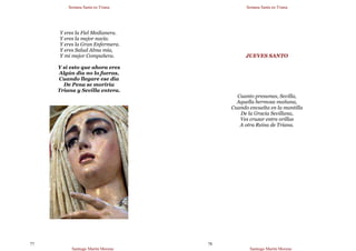 Semana Santa en Triana
Santiago Martín Moreno
77
Y eres la Fiel Medianera.
Y eres la mejor nacía.
Y eres la Gran Enfermera.
Y eres Salud Alma mía,
Y mi mejor Compañera.
Y si esto que ahora eres
Algún día no lo fueras,
Cuando llegare ese día
De Pena se moriría
Triana y Sevilla entera.
Semana Santa en Triana
Santiago Martín Moreno
78
JUEVES SANTO
Cuanto presumes, Sevilla,
Aquella hermosa mañana,
Cuando envuelta en la mantilla
De la Gracia Sevillana,
Ves cruzar entre orillas
A otra Reina de Triana.
 