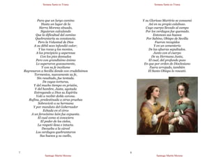 Semana Santa en Triana
Santiago Martín Moreno
7
Para que un largo camino
Hasta un lugar de la
Sierra Morena situado,
Siguieran calculando
Que la dificultad del camino
Quebrantaría su constancia.
Pero la Voluntad de Dios
A su débil sexo infundió valor;
Y las rocas y los montes,
A los precipicio y asperezas
Con los pies desnudos
Pero con grandísimo ánimo
Lo superaron gozosamente,
Y con su fe incólume
Regresaron a Sevilla donde con crudelísimos
Tormentos, nuevamente su fe,
Sin resultado, fue tentada.
De cuyas torturas,
Y del mucho tiempo en prisión,
Y del hambre, Justa, agotada
Entregando a Dios su Espíritu
Voló a recibir doble corona.
Rufina, predestinada a otras pruebas
Sobrevivió a su hermana
Y por mandato del Gobernador
Echada en el circo
A un ferocísimo león fue expuesta.
El cual como si conociera
El poder de los cielos,
La respetó ilesa e intacta.
Devuelta a la cárcel
Los verdugos quebrantaron
Sus huesos y su cuello,
Semana Santa en Triana
Santiago Martín Moreno
8
Y su Glorioso Martirio se consumó
Así en su propio calabozo.
Cuyo cuerpo llevado al campo
Por los verdugos fue quemado.
Entonces sus huesos
Por Sabino, Obispo de Sevilla
Fueron recogidos
Y en un cementerio
De las afueras sepultados.
Junto con el cuerpo
De su Hermana Justa,
El cual, del profundo pozo
En que por orden de Dioclesiano
Fuera arrojado, también
El Santo Obispo lo rescató.
 