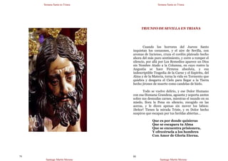 Semana Santa en Triana
Santiago Martín Moreno
79
Semana Santa en Triana
Santiago Martín Moreno
80
TRIUNFO DE SEVILLA EN TRIANA
Cuando los horrores del Jueves Santo
inquietan los corazones, y el aire de Sevilla, con
aromas de Incienso, cruza el cordón plateado hecho
ahora del más puro sentimiento, y corre a romper el
silencio, por allá por Los Remedios aparece un Dios
sin Nombre Atado a la Columna, en cuyo rostro la
Angustia se hace Firmeza absoluta, y esa
indescriptible Tragedia de la Carne y el Espíritu, del
Alma y de la Materia, torna la vida en Tormento que
quiebra y desgarra el Cielo para llegar a la Tierra
hecho jirones de muerte como candelas de hielo.
Todo se vuelve delirio, y ese Dolor Humano
con esa Humana Grandeza, aguanta y soporta azotes
sobre sus desnudas carnes, mientras el mundo en su
miedo, llora la Pena en silencio, recogido en las
aceras, y le dicen apenas sin mover los labios:
¡Señor! Tienes la mirada Triste, y es Dolor hecho
suspiros que escapan por tus heridas abiertas…
Que es por donde quisieras
Que se escapara tu Alma
Que se encuentra prisionera,
Y ofrecérsela a los hombres
Con Amor de Gloria Eterna.
 