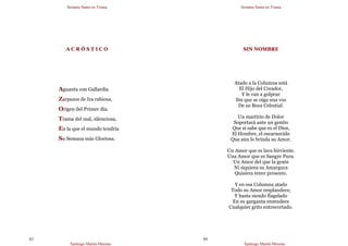 Semana Santa en Triana
Santiago Martín Moreno
83
A C R Ó S T I C O
Aguanta con Gallardía
Zarpazos de Ira rabiosa,
Origen del Primer día.
Trama del mal, silenciosa,
En la que el mundo tendría
Su Semana más Gloriosa.
Semana Santa en Triana
Santiago Martín Moreno
84
SIN NOMBRE
Atado a la Columna está
El Hijo del Creador,
Y le van a golpear
Sin que se oiga una voz
De su Boca Celestial.
Un martirio de Dolor
Soportará ante un gentío
Que sí sabe que es el Dios,
El Hombre, el escarnecido
Que aún le brinda su Amor.
Un Amor que es lava hirviente.
Una Amor que es Sangre Pura.
Un Amor del que la gente
Ni siquiera su Amargura
Quisiera tener presente.
Y en esa Columna atado
Todo su Amor resplandece,
Y hasta siendo flagelado
En su garganta enmudece
Cualquier grito entrecortado.
 