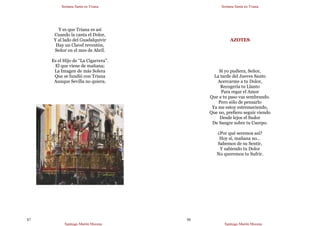 Semana Santa en Triana
Santiago Martín Moreno
87
Y es que Triana es así
Cuando la canta el Dolor,
Y al lado del Guadalquivir
Hay un Clavel reventón,
Señor en el mes de Abríl.
Es el Hijo de “La Cigarrera”.
El que viene de mañana;
La Imagen de más Solera
Que se fundió con Triana
Aunque Sevilla no quiera.
Semana Santa en Triana
Santiago Martín Moreno
88
AZOTES
Si yo pudiera, Señor,
La tarde del Jueves Santo
Acercarme a tu Dolor,
Recogería tu Llanto
Para regar el Amor
Que a tu paso vas sembrando.
Pero sólo de pensarlo
Ya me estoy estremeciendo,
Que no, prefiero seguir viendo
Desde lejos el Sudor
De Sangre sobre tu Cuerpo.
¿Por qué seremos así?
Hoy sí, mañana no…
Sabemos de su Sentir,
Y sabiendo tu Dolor
No queremos tu Sufrir.
 