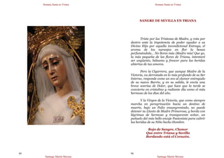 Semana Santa en Triana
Santiago Martín Moreno
89
Semana Santa en Triana
Santiago Martín Moreno
90
SANGRE DE SEVILLA EN TRIANA
Triste por las Tristezas de Madre, y rota por
dentro ante la impotencia de poder ayudar a su
Divino Hijo por aquella incondicional Entrega, el
aroma de los naranjos en flor la besan
perfumándola… No llores más ¡Madre mía! Que yo,
la más pequeña de las flores de Triana, intentaré
ser ungüento, bálsamo y frescor para las heridas
abiertas de tus amores.
Pero la Cigarrera, que aunque Madre de la
Victoria, va derrotada en lo más profundo de su Ser
Interno, responde como un eco al clamor entregado
de su nuevo Barrio, y en su salida, le envía una
breve sonrisa de Dolor, que hace que la tarde se
convierta en cristalino y radiante día como el más
hermoso de los días del año.
Y la Virgen de la Victoria, que como siempre
marcha en peregrinación hacia un destino de
muerte, bajo un Palio ensangrentado, no puede
detener su Llanto de Madre Primorosa, y borda con
lágrimas de hermoso y transparente soñar, un
pañuelo del más bello encaje Pasionista para cubrir
las heridas de su Niño hecho Hombre.
Rojo de Sangre, Clamor
Que entre Triana y Sevilla
Bordando está el Corazón.
 