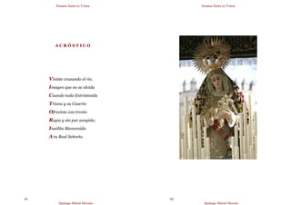 Semana Santa en Triana
Santiago Martín Moreno
91
A C R Ó S T I C O
Viniste cruzando el río.
Imagen que no se olvida
Cuando toda Entristecida
Triana y su Caserío
Ofreciote con tronío
Regia y sin par acogida;
Insólita Bienvenida
A tu Real Señorío.
Semana Santa en Triana
Santiago Martín Moreno
92
 