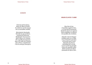 Semana Santa en Triana
Santiago Martín Moreno
93
G O Z O
Victoria de Porcelana,
Besos de Miel y Canela
Te vistieron con las ascuas
De su encendida candela.
Movimiento iluminado,
Dorada luz que perdura,
Luminaria Generosa,
Resplandor de la Locura
Que te lleva a Ti, Gozosa
Por aquellas de negruras
Que es la calle de tu Llanto,
De tu Pena, tu Quebranto
Y de tu amarga Amargura.
Semana Santa en Triana
Santiago Martín Moreno
94
ROJO CLAVEL Y AIRE
Dios hizo la luz,
Y también regaló el Aire,
Y el Azul del Firmamento
Donde la Aurora se esparce
Para embellecer su Rostro
Con perfiles de arrabales.
Claveles rojos de Sangre
Ceñidos puso en su Talle,
Y en el macetón que besa
Al Geranio que se abre
Depositó ese frescor
Necesidad de la tarde.
Y en la cal de las paredes
Claras de aquellas calles
Pintó aromas de ribera
Llenando de vida el Aire.
 