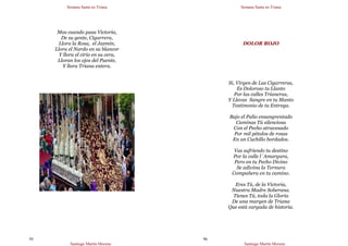 Semana Santa en Triana
Santiago Martín Moreno
95
Mas cuando pasa Victoria,
De su gente, Cigarrera,
Llora la Rosa, el Jazmín,
Llora el Nardo en su blancor
Y llora el cirio en su cera,
Lloran los ojos del Puente,
Y llora Triana entera.
Semana Santa en Triana
Santiago Martín Moreno
96
DOLOR ROJO
Si, Virgen de Las Cigarreras,
Es Doloroso tu Llanto
Por las calles Trianeras,
Y Llevas Sangre en tu Manto
Testimonio de tu Entrega.
Bajo el Palio ensangrentado
Caminas Tú silenciosa
Con el Pecho atravesado
Por mil pétalos de rosas
En un Cuchillo bordados.
Vas sufriendo tu destino
Por la calle l´Amargura,
Pero en tu Pecho Divino
Se adivina la Ternura
Compañera en tu camino.
Eres Tú, de la Victoria,
Nuestra Madre Soberana.
Tienes Tú, toda la Gloria
De una margen de Triana
Que está cargada de historia.
 