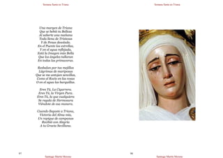 Semana Santa en Triana
Santiago Martín Moreno
97
Una margen de Triana
Que se bebió tu Belleza
Al saberte una mañana
Toda llena de Tristezas
Y de Penas desolada.
En el Puente las estrellas,
Y en el agua reflejada,
Está la Imagen más Bella
Que los ángeles tallaran
En todas las primaveras.
Resbalan por tus mejillas
Lágrimas de mariposas
Que se me antojan sencillas,
Como el Rocío en las rosas
O en el agua las barquillas.
Eres Tú, La Cigarrera.
Eres Tú, la Virgen Pura.
Eres Tú, la que cualquiera
Se regala de Hermosura
Viéndote de esa manera.
Cuando llegaste a Triana,
Victoria del Alma mía,
Un repique de campanas
Recibió con Alegría
A tu Gracia Sevillana.
Semana Santa en Triana
Santiago Martín Moreno
98
 