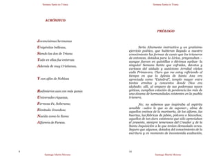 Semana Santa en Triana
Santiago Martín Moreno
9
ACRÓSTICO
Jovencísimas hermanas
Unigénitas bellezas,
Siendo las dos de Triana
Todo en ellas fue entereza
Además de muy Cristianas,
Y con afán de Nobleza
Redimieron aun con más ganas
Universales riquezas,
Fermosa Fe, Soberana;
Ilimitada Grandeza
Nacida como la llama
Alfarera de Pureza.
Semana Santa en Triana
Santiago Martín Moreno
10
PRÓLOGO
Sería Altamente instructivo y un gratísimo
ejercicio poético, que hubieran llegado a nuestro
conocimiento las formas de canto que los trianeros
de entonces, dotados para la Lírica, pregonaban –
aunque fueran en quintillas o décimas sueltas- la
singular Semana Santa que cofrades, devotos y
curiosos del aislado y autóctono Arrabal vivían
cada Primavera. Claro que me estoy refiriendo al
tiempo en que la Iglesia de Santa Ana era
apreciada como “Catedral”, templo mayor entre
tantas ermitas y conventos donde Dios era
alabado; allí, al amparo de sus poderosas naves
góticas, cumplían estación de penitencia las más de
una docena de hermandades existentes en la puebla
trianera.
No; no sabemos que inspiraba al espíritu
sensible –salvo lo que es de suponer-, alma de
aquellos vecinos de la marinería, de los alfares, las
huertas, las fábricas de jabón, pólvora o bizcochos;
aquellos de tan dura existencia que sólo apreciaban
el presente, siempre temerosos del Creador y de la
Santa Inquisición a la que tenían demasiado cerca.
Seguro que algunos, dotados del conocimiento de la
escritura y en momento de incontenida exaltación,
 