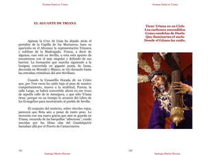 Semana Santa en Triana
Santiago Martín Moreno
101
EL AGUANTE DE TRIANA
Apenas la Cruz de Guía ha dejado atrás el
portalón de la Capilla de los Marineros, hace su
aparición en el Altozano la representación Trianera
y sublime de la Madrugada. Triana, a decir de
algunos, casi está en Sevilla, o esta está apunto de
encontrarse con el más singular y definido de sus
barrios. La formación que marcha siguiendo a la
Insignia convertida en gigante punta de lanza,
decorada en Morado y Blanco, se irá clavando hasta
las entrañas cristalinas del aire Sevillano.
Cuando la Canastilla Dorada de un Cristo
que, por Tres veces ha caído bajo el peso de nuestro
comportamiento, mueva a la multitud, Pureza, la
calle Larga, se habrá convertido ahora en ese trozo
de aquella calle de la Amargura, y que sólo Triana
tiene, porque en un tiempo lo arrancó del Libro de
los Evangelios para mostrárselo al pueblo de Sevilla.
El conjunto del misterio, sobre claveles rojos,
parecerá que flota aún a pesar de tanto peso. Lo
moverán con esa suave gracia que aún se guarda en
Triana, recuerdo de las barquillas “albureras”, cundo
mecidas por las tibias olas del Guadalquivir
faenaban allá por el Puerto de Camaroneros.
Semana Santa en Triana
Santiago Martín Moreno
102
Tiene Triana en su Cielo
Los carbones encendidos
Como candelas de Duelo
Que iluminarán el suelo
Donde el Gitano ha caído.
 
