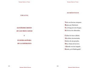 Semana Santa en Triana
Santiago Martín Moreno
103
T R I A N A
SANTÍSIMO CRISTO
DE LAS TRES CAIDAS
Y
NUESTRA SEÑORA
DE LA ESPERANZA
Semana Santa en Triana
Santiago Martín Moreno
104
A C R Ó S T I C O
Tañe con fuerzas campana.
Repica por Martinete
En el fuego de esta Fragua.
Sol de las tres alboradas;
Caídas de Amor callado.
Alta fiebre atormentada.
Indicio de mis pecados.
Dios, Gitano de la Cava.
¿Adonde vas tan cargado
Siendo ya de Madrugada?
 