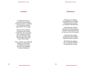 Semana Santa en Triana
Santiago Martín Moreno
105
C O B R E
Candelería de lunas
Es su paso de promesas
Cuando se asoma a la Plaza
Un Nazareno rendido
Bajo el peso de su carga.
El color de la aceituna,
El Yunque del corazón
Y el Bronce de la campana
Son conjunto de razón
Para que el Gitano salga
Por las calles de la Cava
Como Único Señor.
Y así, cuando cruza el Puente
Camino ya de Sevilla,
La Giralda reverente
Se coloca una Mantilla
Y se hace Penitente.
Semana Santa en Triana
Santiago Martín Moreno
106
PLENITUD
El Metal de tu Nobleza
Fue fundido por el tiempo;
El Moreno de tu Gracia
Lo modeló el Sentimiento.
Y la Estirpe de tu Raza
Labrada en un Pensamiento
Cuando el Pensamiento fue
La Luz que vivió el momento.
La Luna estuvo vacía
Cuando aún quiso brillar
Aquella hermosa mañana.
El Sol llenó de alegrías
Con su radiante Verdad
Tu caminar por Triana.
 