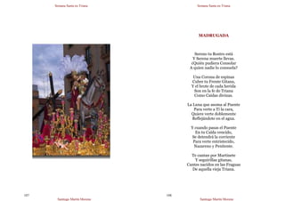 Semana Santa en Triana
Santiago Martín Moreno
107
Semana Santa en Triana
Santiago Martín Moreno
108
MADRUGADA
Sereno tu Rostro está
Y Serena muerte llevas.
¿Quién pudiera Consolar
A quien nadie lo consuela?
Una Corona de espinas
Cubre tu Frente Gitana,
Y el brote de cada herida
Son en la fe de Triana
Como Caídas divinas.
La Luna que asoma al Puente
Para verte a Ti la cara,
Quiere verte doblemente
Reflejándote en el agua.
Y cuando pasas el Puente
En tu Caída vencido,
Se detendrá la corriente
Para verte entristecido,
Nazareno y Penitente.
Te cantan por Martinete
Y seguirillas gitanas,
Cantes nacidos en las Fraguas
De aquella vieja Triana.
 