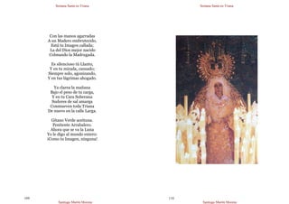Semana Santa en Triana
Santiago Martín Moreno
109
Con las manos agarradas
A un Madero embrutecido,
Está tu Imagen callada;
La del Dios mejor nacido
Colmando la Madrugada.
Es silencioso tú Llanto,
Y en tu mirada, cansado;
Siempre solo, agonizando,
Y en tus lágrimas ahogado.
Ya clarea la mañana
Bajo el peso de tu carga,
Y en tu Cara Soberana
Sudores de sal amarga
Conmueven toda Triana
De nuevo en la calle Larga.
Gitano Verde aceituna.
Penitente Arrabalero.
Ahora que se va la Luna
Yo le digo al mundo entero:
¡Como tu Imagen, ninguna!
Semana Santa en Triana
Santiago Martín Moreno
110
 