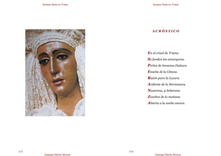 Semana Santa en Triana
Santiago Martín Moreno
113
Semana Santa en Triana
Santiago Martín Moreno
114
A C R Ó S T I C O
En el crisol de Triana
Se funden las amarguras.
Perlas de Inmensa Dulzura
Enseña de la Gitana.
Razón para la Locura
Ardiente de la Hermosura
Nazarena, y Soberana
Zozobra de la mañana
Abierta a la noche oscura.
 