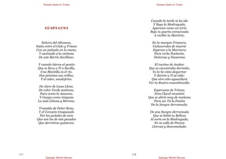 Semana Santa en Triana
Santiago Martín Moreno
117
GUAPA LUNA
Señora del Altozano,
Estás entre el Cielo y Triana
Con un pañuelo en la mano,
Y asomada a la ventana
De este Barrio Sevillano.
Y cuando hierve el gentío
Que te lleva a Ti a Sevilla,
Una Mantilla es el río.
Dos peinetas sus orillas,
Y el calor, escalofríos.
De claro de Luna Llena.
De color Verde aceituna.
Pura como la Azucena,
Y Guapa como ninguna
La más Gitana y Morena.
Transida de Dolor llena,
Y el Corazón traspasado
Por los puñales de cera
Que son los de mis pecados
Que derretirse quisieran.
Semana Santa en Triana
Santiago Martín Moreno
118
Cuando la tarde se ha ido
Y llega la Madrugada,
Apareces como un Lirio
Bajo tu puerta enmarcada
A recibir tu Martirio.
En la margen Trianera,
Cañaverales de muerte
Esperan a la Marinera
Para verla Penitente,
Dolorosa y Nazarena.
El racimo de Azahar
Que se encontraba dormido,
Yo lo he visto despertar
Y decirte a Ti al oído:
Que otro año aguardará
Ver tu Rostro ensombrecido.
Esperanza de Triana,
Eres Clavel reventón
Que se abrió muy de mañana
Para ser Tú la Pasión
De la Sangre derramada.
De una Sangre derramada
Que se bebió tu Belleza
Al verte en la Madrugada,
En tu calle de Pureza
Llorosa y desconsolada.
 