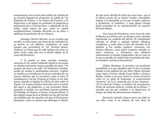 Semana Santa en Triana
Santiago Martín Moreno
11
compusieron unos versos para soltar las riendas de
su corazón después de presenciar la salida de “La
Palomita de Triana”, o la Virgen del Camino, o la
Esperanza, y de seguir su procesión de plegarias y
penitencias por el terrizo duro o enfangado de las
calles, estoy seguro de que, como en tantas
manifestaciones, también llevarían en su dolor o
alabanza lo particular de ser trianero.
Santiago Martín Moreno, es un corazón que
escribe; un lírico para esta hora de las cofradías de
su barrio; la voz distinta, cambiante, de cada
imagen que procesiona en “su” Semana Santa;
Vírgenes y Cristos que ha sido testigos de cómo su
alma crecía cada año con el divino influjo de la
Luna del Parasceve.
Y la pasión se hace morado romance,
mientras el río, metal traslúcido donde la luz graba
en siluetas movientes cruces y perfiles de pena, “río
siempre de Amor y de vida”, de “mañanas risueñas,
tardes de sangre y madrugadas eternas”, empina
su caudal y se transforma en versos volcados de sus
manos abiertas que lo acarician, como lo hace el
Guadalquivir con las Vírgenes y Cristos en los días
santos cuando se duplica la Gloria de Dios sobre el
Puente. La música poética intercede entre el sentir
del autor y sus plegarias, y una procesión lírica,
pensada y medida con exactitud, levanta pórticos
al Domingo de Ramos, al Lunes, al Jueves Santo, el
día mágico cuyas luces se funden con las del viernes
sin tinieblas que los separen, sin que el Sol parezca
desmayar, como no parece que desmaye el aliento
Semana Santa en Triana
Santiago Martín Moreno
12
de éste autor del Barrio León que aun traza –ya en
el último tramo de su íntimo cortejo- encendidos
elogios a lo intangible, y a lo que el sudor, esfuerzo
y penitencia: el costalero, a cuya figura otorga
papel principal en la representación de nuestra
Semana Mayor.
Una Luna del Parasceve; entre luces de soles
brillantes y sombras que se alargan como cipreses
rastreando los confines del barrio. Él, sentimiento
cofrade, se dirige a quienes sienten idénticos
escalofríos, y como tiene el don del dominio de la
palabra y los moldes poéticos, comunica con
rítmica dulzura, como quien compone melodía en
clave trianera, e interpreta con distintos
instrumentos su honda composición. No en vano es
lo que en Sevilla, la ciudad más encantada del orbe,
se considera “portavoz de esencias”.
Utiliza, Santiago, el acróstico con profusión
y facilidad, y lo que significa rizar el rizo en poesía
resulta en las páginas de este libro ribetes dorados
como rayos certeros; desde el que dedica a Justa y
Rufina, santas a las que sienta en versos primeros
como en un sitial de homenaje, al sorprendente
“universo” de la O, pasando por el que empieza…
“El el crisol de Triana/ se funden las amarguras/
Perlas de inmensa dulzura/ enseña de la Gitana…”,
estrofas con las que enaltece a la Esperanza, la
Virgen de todas las advocaciones trianeras.
Poemario cofrade trianero para ser leído en
voz alta, como si se tratara de una clase de
 