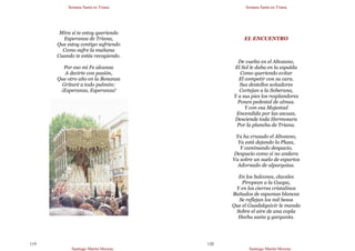 Semana Santa en Triana
Santiago Martín Moreno
119
Mira si te estoy queriendo
Esperanza de Triana,
Que estoy contigo sufriendo
Como sufre la mañana
Cuando te estás recogiendo.
Por eso mi Fe alcanza
A decirte con pasión,
Que otro año en la Bonanza
Gritaré a todo pulmón:
¡Esperanza, Esperanza!
Semana Santa en Triana
Santiago Martín Moreno
120
EL ENCUENTRO
De vuelta en el Altozano,
El Sol le daba en la espalda
Como queriendo evitar
El competir con su cara.
Sus destellos soñadores
Cortejan a la Soberana,
Y a sus pies los resplandores
Ponen pedestal de almas.
Y con esa Majestad
Encendida por las ascuas,
Desciende toda Hermosura
Por la plancha de Triana.
Ya ha cruzado el Altozano,
Ya está dejando la Plaza,
Y caminando despacio,
Despacio como si no andara
Va sobre un suelo de espartos
Adornado de alpargatas.
En los balcones, claveles
Piropean a la Guapa,
Y en los cierres cristalinos
Bañados de espumas blancas
Se reflejan los mil besos
Que el Guadalquivir le manda
Sobre el aire de una copla
Hecha saeta y garganta.
 