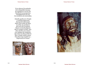 Semana Santa en Triana
Santiago Martín Moreno
123
Ya se alzaron los pañuelos
En la despedida amarga;
Se empaparon con los ríos
Nacidos de sus gargantas,
Guadalquivires de cera
Con temblores de esmeraldas.
Estrella quedó en tu Templo
Y continúa Esperanza
Navegando dulcemente
Sobre unas andas de Plata,
Y arriba, los surtidores
Del novio de la mañana
Siguen enviando fulgores
Que se rompen en Sant´Ana,
Para decirle a los vientos
Con repiques de campanas:
Que tiene una Rosa el Barrio
Que a Guapa nadie le gana,
Una Rosa cuyo nombre es…
¡Esperanza de Triana!
Semana Santa en Triana
Santiago Martín Moreno
124
 