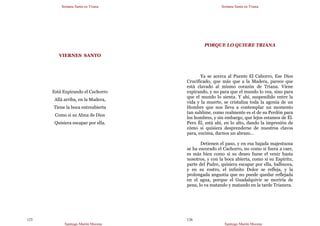 Semana Santa en Triana
Santiago Martín Moreno
125
VIERNES SANTO
Está Expirando el Cachorro
Allá arriba, en la Madera,
Tiene la boca entreabierta
Como si su Alma de Dios
Quisiera escapar por ella.
Semana Santa en Triana
Santiago Martín Moreno
126
PORQUE LO QUIERE TRIANA
Ya se acerca al Puente El Cahorro, Ese Dios
Crucificado, que más que a la Madera, parece que
está clavado al mismo corazón de Triana. Viene
expirando, y no para que el mundo lo vea, sino para
que el mundo lo sienta. Y ahí, suspendido entre la
vida y la muerte, se cristaliza toda la agonía de un
Hombre que nos lleva a contemplar un momento
tan sublime, como realmente es el de su Perdón para
los hombres, y sin embargo, que lejos estamos de Él.
Pero Él, está ahí, en lo alto, dando la impresión de
cómo si quisiera desprenderse de nuestros clavos
para, encima, darnos un abrazo…
Detienen el paso, y en esa bajada majestuosa
se ha escorado el Cachorro, no como si fuera a caer,
es más bien como si su deseo fuese el venir hasta
nosotros, y con la boca abierta, como si su Espíritu,
parte del Padre, quisiera escapar por ella, balbucea,
y en su rostro, el infinito Dolor se refleja, y la
prolongada angustia que no puede quedar reflejada
en el agua, porque el Guadalquivir se moriría de
pena, lo va matando y matando en la tarde Trianera.
 