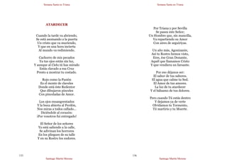 Semana Santa en Triana
Santiago Martín Moreno
135
ATARDECER
Cuando la tarde va abriendo,
Se está asomando a la puerta
Un cristo que va muriendo,
Y que en una hora incierta
Al mundo va redimiendo.
Cachorro de mis pecados
Ya tus ojos están sin luz,
Y aunque al Cielo tú has mirado
Estás clavado a esa Cruz
Presto a mostrar tu costado.
Rojo como la Pasión
Es el monte de claveles
Donde está éste Redentor
Que dibujaron pinceles
Con pinceladas de Amor.
Los ojos ensangrentados
Y la boca abierta al Perdón,
Nos miras a todos callado…
Diciéndole al corazón:
¡Por vosotros fui entregado!
El Señor de los señores
Ya está saliendo a la calle,
Se adivinan los horrores
En los pliegues de su talle
Y en su Rostro los sudores.
Semana Santa en Triana
Santiago Martín Moreno
136
Por Triana y por Sevilla
Se pasea este Señor;
Un Hombre que, sin mancilla,
Va repartiendo su Amor
Con aires de seguiriyas.
Un año más, Agonizante,
Así tu Rostro hemos visto,
Eres, ése Gran Donante,
Aquél que llamamos Cristo
Y que vendiera un farsante.
Por eso déjanos ser:
El sabor de tus sabores.
El agua que calme tu Sed.
El Amor de tus amores.
La luz de tu atardecer
Y el bálsamo de tus dolores.
Pero cuando Tú estás dentro
Y dejamos ya de verte
Olvidamos tu Tormento,
Tú martirio y tu Muerte.
 