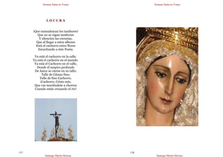 Semana Santa en Triana
Santiago Martín Moreno
137
L O C U R A
¡Que enmudezcan los tambores!
Que no se oigan tambores
Y silencien las cornetas,
Que al llegar a estos albores
Está el cachorro entre flores
Escuchando a éste Poeta.
Ya está el cachorro en la calle.
Ya está el cachorro en el mundo.
Ya está el Cachorro en el valle,
Donde el suspiro profundo
De Amor se cierne en su talle;
Talle de Gitano fino;
Talle de fino Cachorro.
¡Cachorro, Cristo mío,
Que vas muriéndote a chorros
Cuando estás cruzando el río!
Semana Santa en Triana
Santiago Martín Moreno
138
 