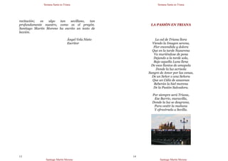Semana Santa en Triana
Santiago Martín Moreno
13
recitación; es algo tan sevillano, tan
profundamente nuestro, como es el pregón.
Santiago Martín Moreno ha escrito un texto de
lección.
Ángel Vela Nieto
Escritor
Semana Santa en Triana
Santiago Martín Moreno
14
LA PASIÓN EN TRIANA
La cal de Triana llora
Viendo la Imagen serena,
Flor encendida y dolora
Que en la tarde Nazarena
Va muriéndose de pena
Dejando a la tarde sola,
Bajo aquella Luna llena
De esos llantos de amapola
Donde la luz acrisola
Sangre de Amor por las venas,
De un Señor o una Señora
Que un Cáliz de azucenas
Beberán la hiel morena
De la Pasión Salvadora.
Por siempre será Triana,
Ese Barrio, maravilla,
Donde la luz se desgrana,
Para vestir la mañana
Y ofrecérsela a Sevilla.
 